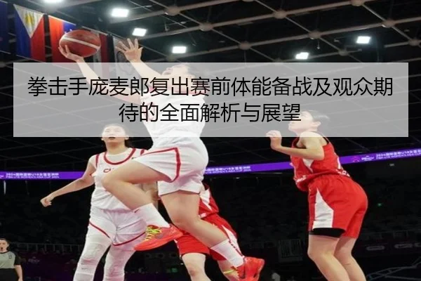 拳击手庞麦郎复出赛前体能备战及观众期待的全面解析与展望