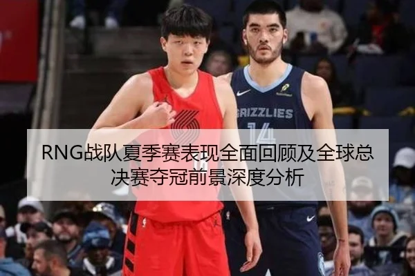 RNG战队夏季赛表现全面回顾及全球总决赛夺冠前景深度分析